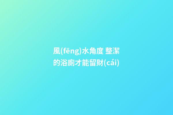 風(fēng)水角度 整潔的浴廁才能留財(cái)